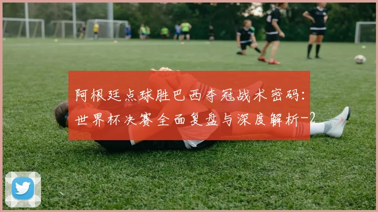 阿根廷点球胜巴西夺冠战术密码：世界杯决赛全面复盘与深度解析