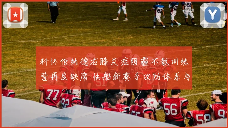 科怀伦纳德右膝炎症阴霾不散训练营再度缺席 快船新赛季攻防体系与冲冠希望遭遇严峻考验