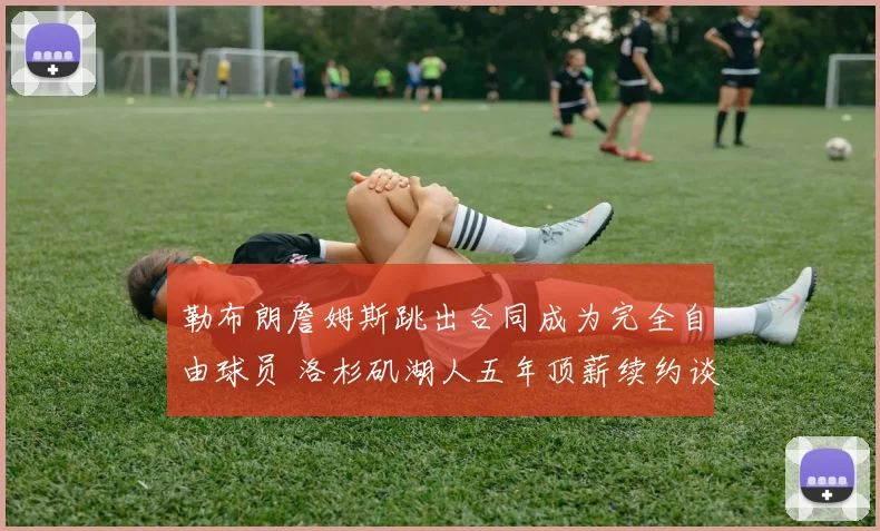 勒布朗詹姆斯跳出合同成为完全自由球员 洛杉矶湖人五年顶薪续约谈判正式启动 联盟格局震动
