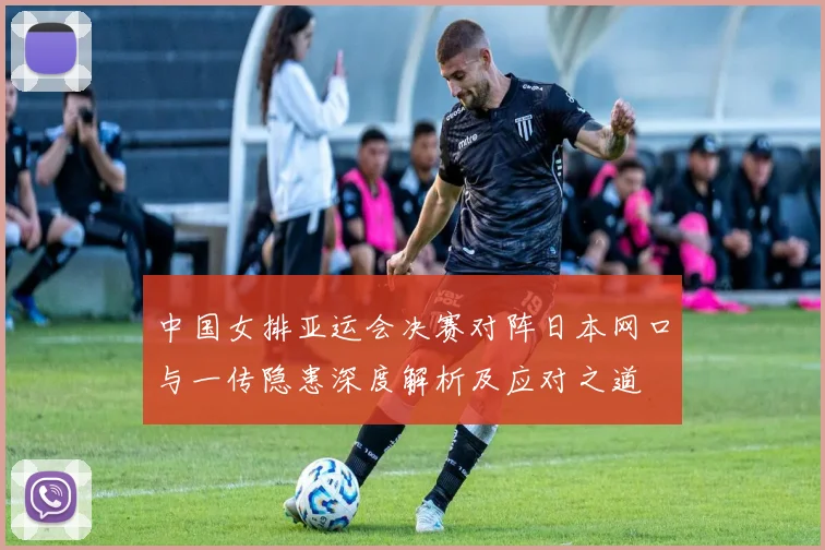 中国女排亚运会决赛对阵日本网口与一传隐患深度解析及应对之道