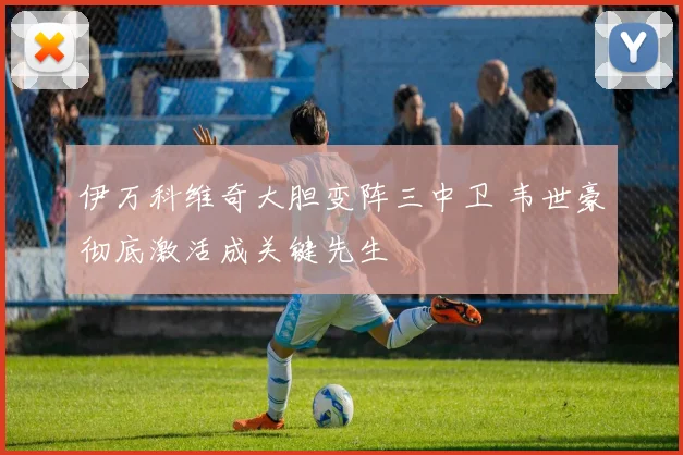 伊万科维奇大胆变阵三中卫 韦世豪彻底激活成关键先生