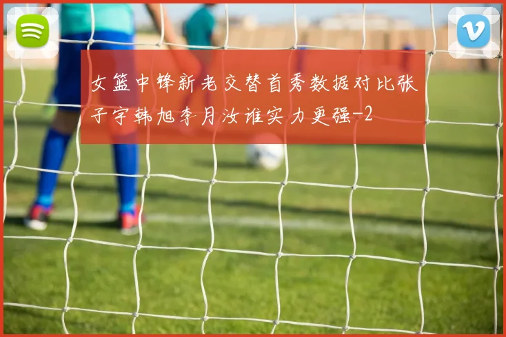 女篮中锋新老交替首秀数据对比张子宇韩旭李月汝谁实力更强