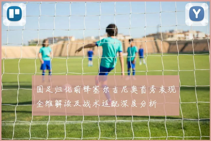 国足归化前锋塞尔吉尼奥首秀表现全维解读及战术适配深度分析