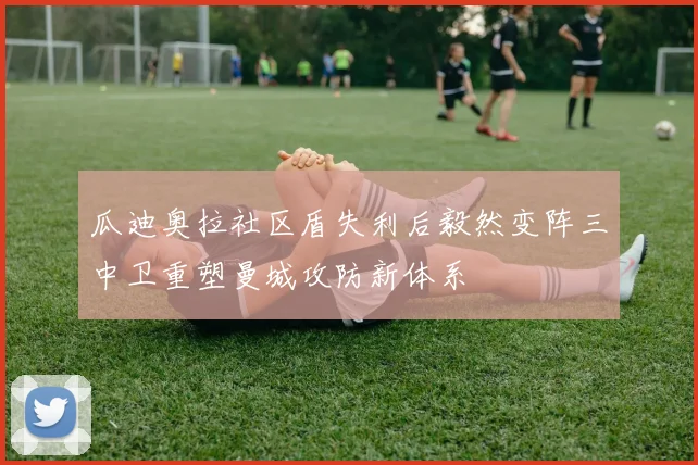 瓜迪奥拉社区盾失利后毅然变阵三中卫重塑曼城攻防新体系