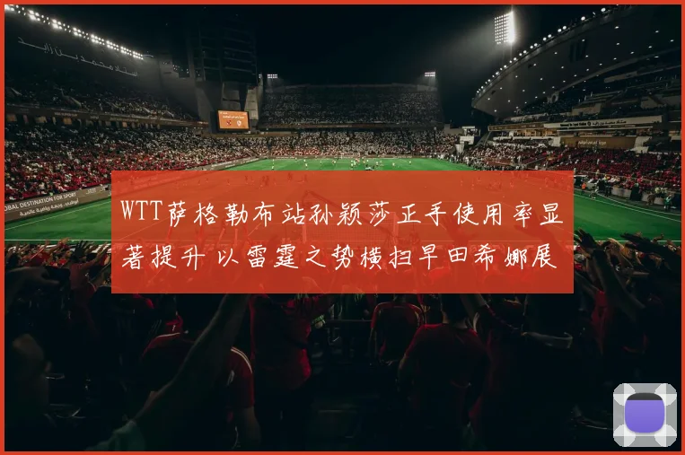 WTT萨格勒布站孙颖莎正手使用率显著提升 以雷霆之势横扫早田希娜展露锋芒