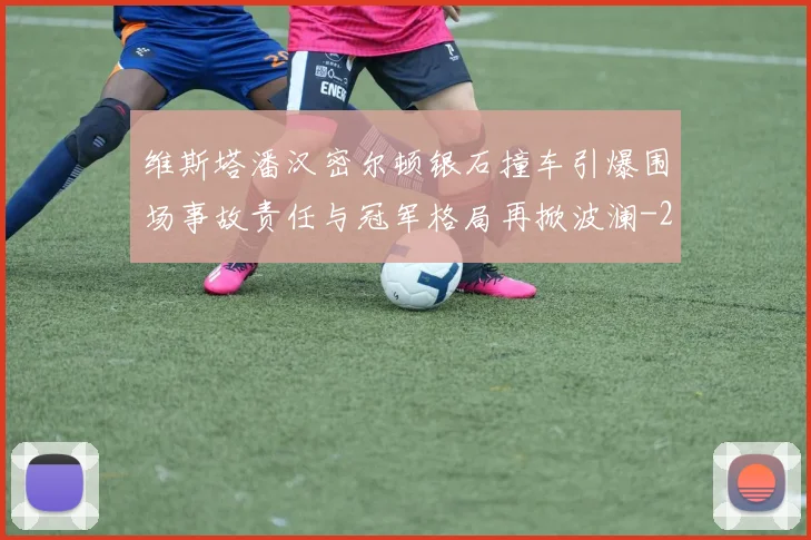 维斯塔潘汉密尔顿银石撞车引爆围场事故责任与冠军格局再掀波澜