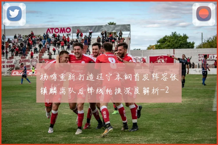 杨鸣重新打造辽宁本钢首发阵容张镇麟离队后锋线轮换深度解析