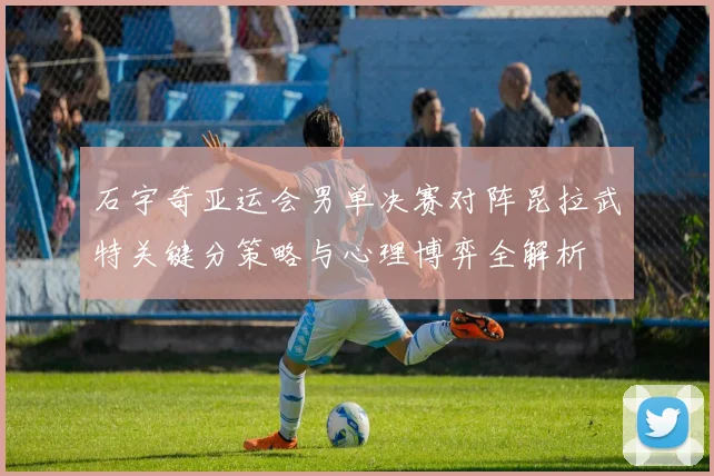 石宇奇亚运会男单决赛对阵昆拉武特关键分策略与心理博弈全解析
