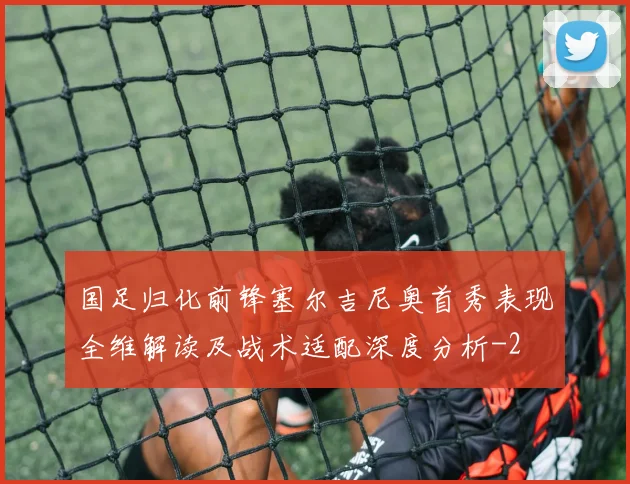 国足归化前锋塞尔吉尼奥首秀表现全维解读及战术适配深度分析