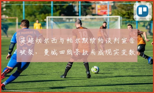 英超切尔西与帕尔默续约谈判宣告破裂,曼城回购条款或成现实变数