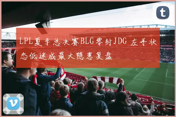 LPL夏季总决赛BLG零封JDG 左手状态低迷成最大隐患复盘
