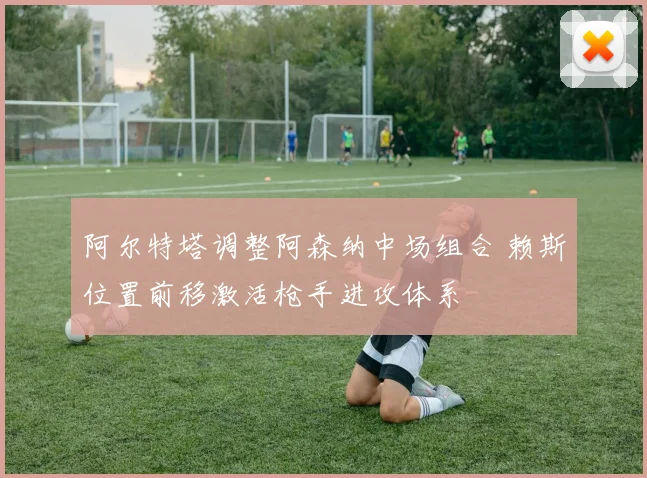 阿尔特塔调整阿森纳中场组合 赖斯位置前移激活枪手进攻体系