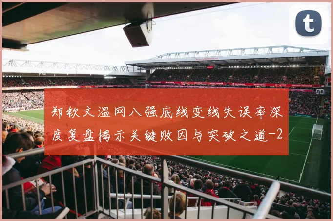 郑钦文温网八强底线变线失误率深度复盘揭示关键败因与突破之道