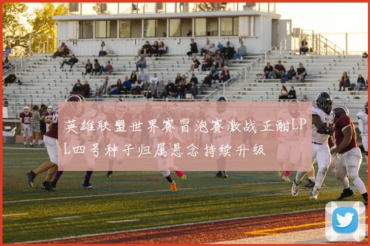 英雄联盟世界赛冒泡赛激战正酣LPL四号种子归属悬念持续升级