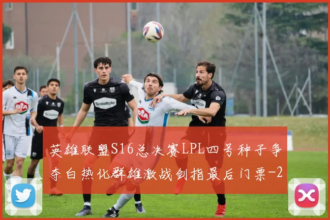 英雄联盟S16总决赛LPL四号种子争夺白热化群雄激战剑指最后门票