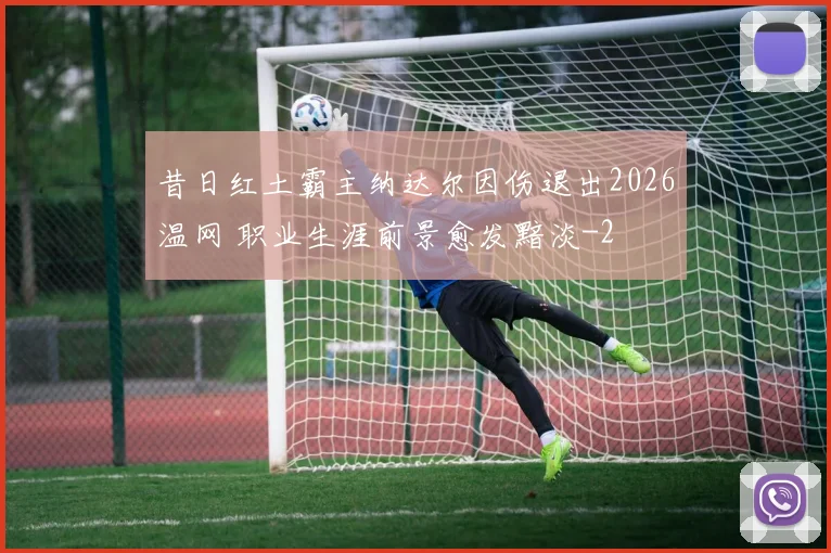 昔日红土霸主纳达尔因伤退出2026温网 职业生涯前景愈发黯淡