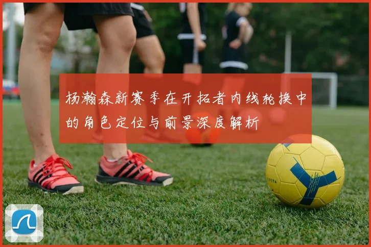 杨瀚森新赛季在开拓者内线轮换中的角色定位与前景深度解析
