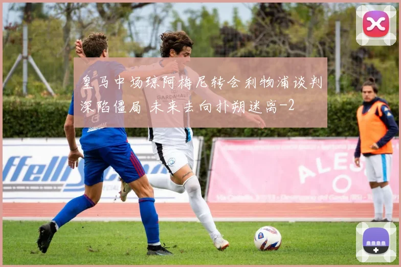 皇马中场琼阿梅尼转会利物浦谈判深陷僵局 未来去向扑朔迷离