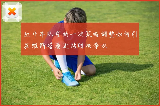 红牛车队霍纳一次策略调整如何引发维斯塔潘进站时机争议