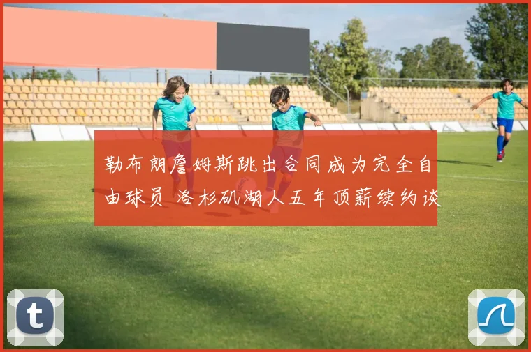 勒布朗詹姆斯跳出合同成为完全自由球员 洛杉矶湖人五年顶薪续约谈判正式启动 联盟格局震动