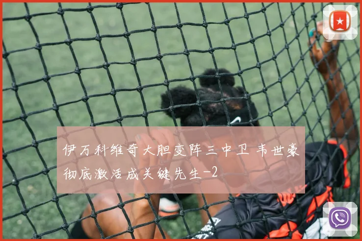 伊万科维奇大胆变阵三中卫 韦世豪彻底激活成关键先生