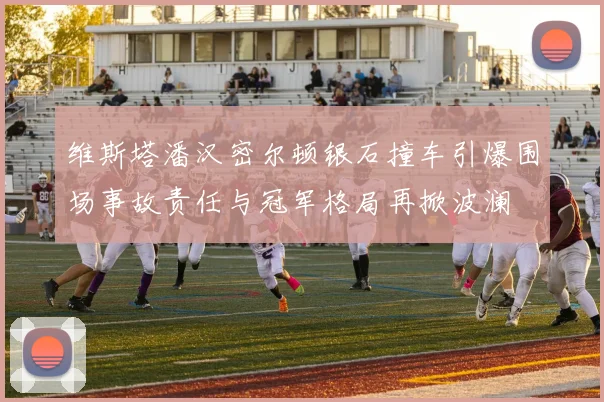 维斯塔潘汉密尔顿银石撞车引爆围场事故责任与冠军格局再掀波澜