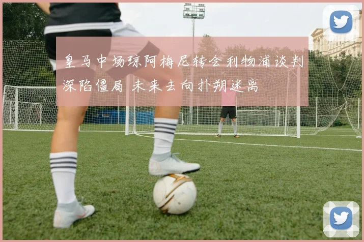 皇马中场琼阿梅尼转会利物浦谈判深陷僵局 未来去向扑朔迷离