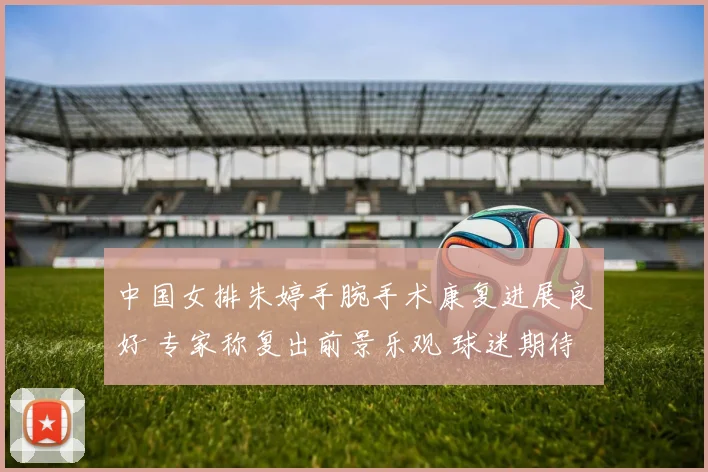 中国女排朱婷手腕手术康复进展良好 专家称复出前景乐观 球迷期待王者归来