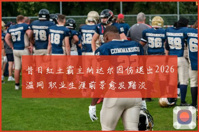 昔日红土霸主纳达尔因伤退出2026温网 职业生涯前景愈发黯淡