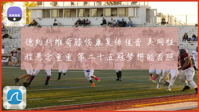 德约科维奇膝伤康复传佳音 美网征程悬念重重 第二十五冠梦想能否照进现实
