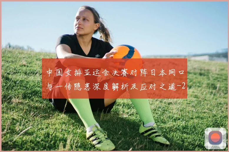 中国女排亚运会决赛对阵日本网口与一传隐患深度解析及应对之道