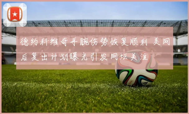 德约科维奇手腕伤势恢复顺利 美网后复出计划曝光引发网坛关注
