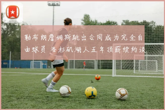 勒布朗詹姆斯跳出合同成为完全自由球员 洛杉矶湖人五年顶薪续约谈判正式启动 联盟格局震动