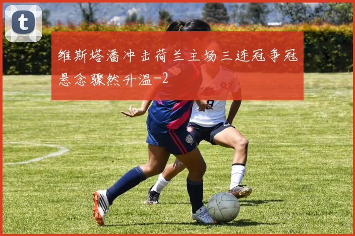 维斯塔潘冲击荷兰主场三连冠争冠悬念骤然升温