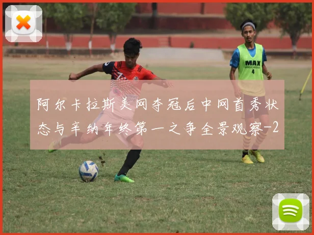 阿尔卡拉斯美网夺冠后中网首秀状态与辛纳年终第一之争全景观察