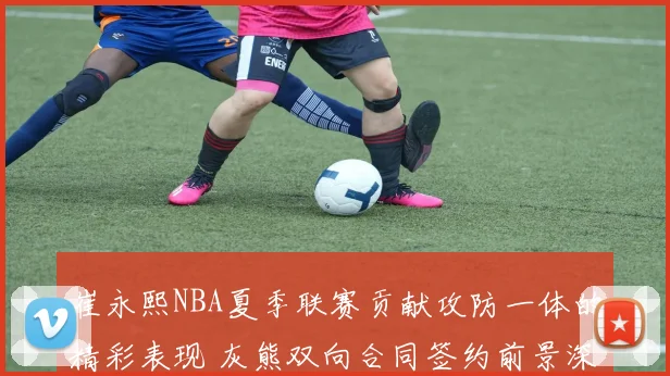 崔永熙NBA夏季联赛贡献攻防一体的精彩表现 灰熊双向合同签约前景深入解读