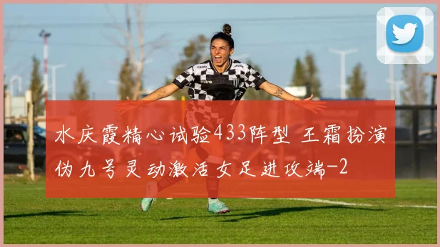 水庆霞精心试验433阵型 王霜扮演伪九号灵动激活女足进攻端