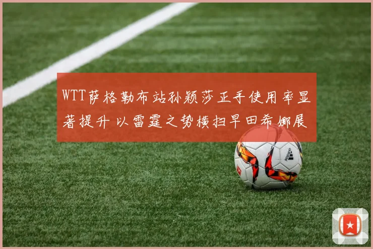 WTT萨格勒布站孙颖莎正手使用率显著提升 以雷霆之势横扫早田希娜展露锋芒