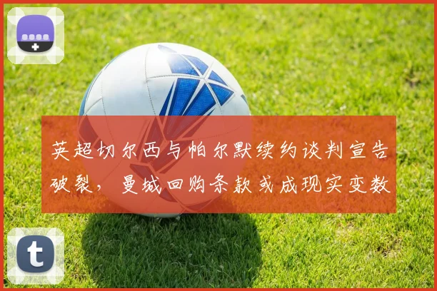 英超切尔西与帕尔默续约谈判宣告破裂，曼城回购条款或成现实变数