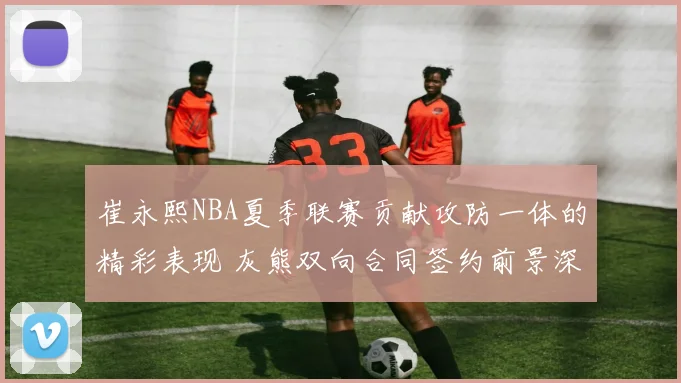 崔永熙NBA夏季联赛贡献攻防一体的精彩表现 灰熊双向合同签约前景深入解读