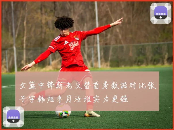 女篮中锋新老交替首秀数据对比张子宇韩旭李月汝谁实力更强