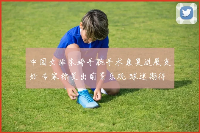 中国女排朱婷手腕手术康复进展良好 专家称复出前景乐观 球迷期待王者归来