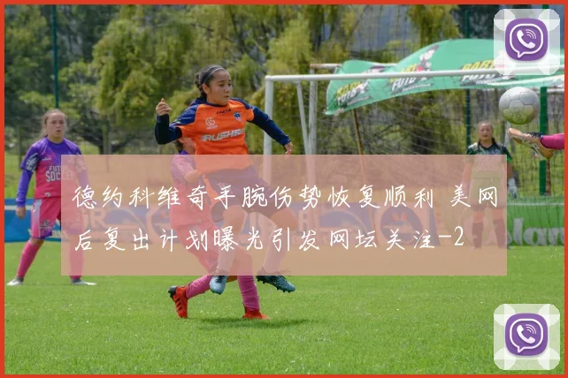 德约科维奇手腕伤势恢复顺利 美网后复出计划曝光引发网坛关注